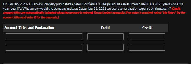 On January 2, 2021, Kerwin Company purchased a patent for $48,000. The patent has an estimated useful life of 25 years and a 20-
year legal life. What entry would the company make at December 31, 2021 to record amortization expense on the patent? (Credit
account titles are automatically indented when the amount is entered. Do not indent manually. If no entry is required, select "No Entry" for the
account titles and enter O for the amounts.)
Account Titles and Explanation
Debit
Credit