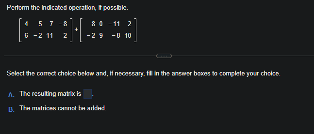 Perform the indicated operation, if possible.
4 57 - 8
6 -2 11 2
+
8 0 -11 2
-29 -8 10
Select the correct choice below and, if necessary, fill in the answer boxes to complete your choice.
A. The resulting matrix is
B. The matrices cannot be added.