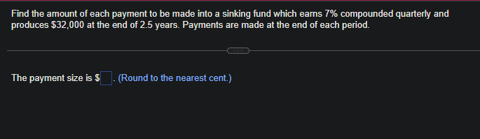 Find the amount of each payment to be made into a sinking fund which earns 7% compounded quarterly and
produces $32,000 at the end of 2.5 years. Payments are made at the end of each period.
The payment size is $
(Round to the nearest cent.)