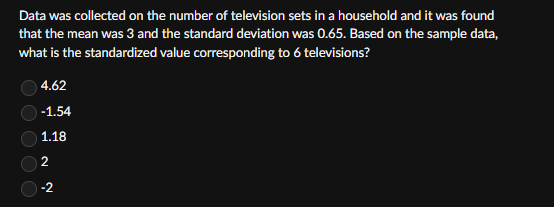 Data was collected on the number of television sets in a household and it was found
that the mean was 3 and the standard deviation was 0.65. Based on the sample data,
what is the standardized value corresponding to 6 televisions?
4.62
-1.54
1.18
2
-2