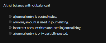 A trial balance will not balance if
a journal entry is posted twice.
a wrong amount is used in journalizing.
incorrect account titles are used in journalizing.
Ⓒ a journal entry is only partially posted.