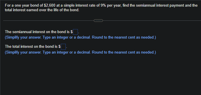 For a one year bond of $2,600 at a simple interest rate of 9% per year, find the semiannual interest payment and the
total interest earned over the life of the bond.
The semiannual interest on the bond is $
(Simplify your answer. Type an integer or a decimal. Round to the nearest cent as needed.)
The total interest on the bond is $
(Simplify your answer. Type an integer or a decimal. Round to the nearest cent as needed.)