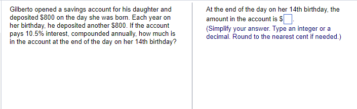 Gilberto opened a savings account for his daughter and
deposited $800 on the day she was born. Each year on
her birthday, he deposited another $800. If the account
pays 10.5% interest, compounded annually, how much is
in the account at the end of the day on her 14th birthday?
At the end of the day on her 14th birthday, the
amount in the account is $.
(Simplify your answer. Type an integer or a
decimal. Round to the nearest cent if needed.)