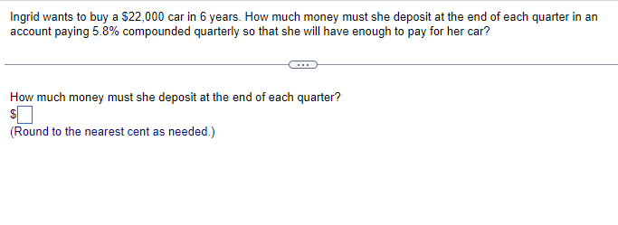 Ingrid wants to buy a $22,000 car in 6 years. How much money must she deposit at the end of each quarter in an
account paying 5.8% compounded quarterly so that she will have enough to pay for her car?
How much money must she deposit at the end of each quarter?
$
(Round to the nearest cent as needed.)