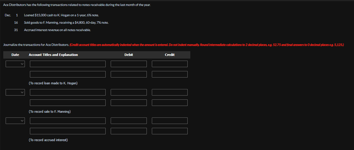 Ace Distributors has the following transactions related to notes receivable during the last month of the year.
Dec.
1
Loaned $15,000 cash to K. Hogan on a 1-year, 6% note.
16
Sold goods to F. Manning, receiving a $4,800, 60-day. 7% note.
31 Accrued interest revenue on all notes receivable.
Journalize the transactions for Ace Distributors. (Credit account titles are automatically indented when the amount is entered. Do not indent manually. Round intermediate calculations to 2 decimal places, eg. 52.75 and final answers to O decimal places e.g. 5,125.)
Date
Account Titles and Explanation
(To record loan made to K. Hogan)
(To record sale to F. Manning)
(To record accrued interest)
Debit
Credit