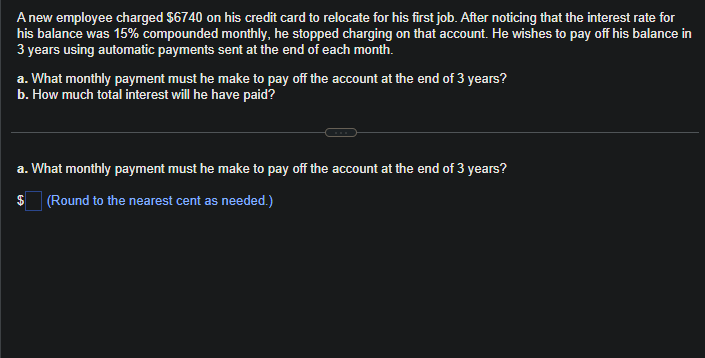 A new employee charged $6740 on his credit card to relocate for his first job. After noticing that the interest rate for
his balance was 15% compounded monthly, he stopped charging on that account. He wishes to pay off his balance in
3 years using automatic payments sent at the end of each month.
a. What monthly payment must he make to pay off the account at the end of 3 years?
b. How much total interest will he have paid?
a. What monthly payment must he make to pay off the account at the end of 3 years?
$ (Round to the nearest cent as needed.)