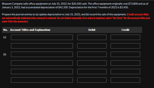 Blossom Company sells office equipment on July 31, 2022, for $20,100 cash. The office equipment originally cost $72,800 and as of
January 1, 2022, had accumulated depreciation of $42,100. Depreciation for the first 7 months of 2022 is $5,450.
Prepare the journal entries to (a) update depreciation to July 31, 2022, and (b) record the sale of the equipment. (Credit account titles
are automatically indented when amount is entered. Do not indent manually. If no entry is required, select "No Entry" for the account titles and
enter O for the amounts.)
No. Account Titles and Explanation
Debit
Credit
(a)
(b)