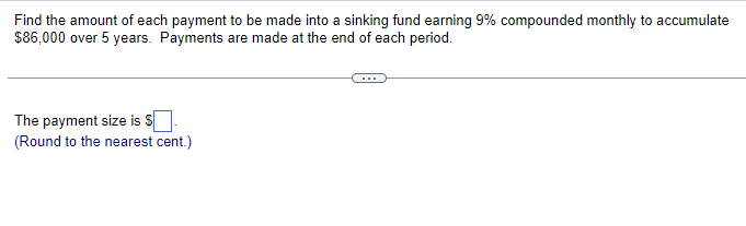 Find the amount of each payment to be made into a sinking fund earning 9% compounded monthly to accumulate
$86,000 over 5 years. Payments are made at the end of each period.
The payment size is $.
(Round to the nearest cent.)