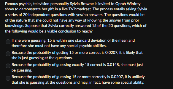 Famous psychic, television personality Sylvia Browne is invited to Oprah Winfrey
show to demonstrate her gift in a live TV broadcast. The process entails asking Sylvia
a series of 20 independent questions with yes/no answers. The questions would be
of the nature that she could not have any way of knowing the answer from prior
knowledge. Suppose that Sylvia correctly answered 15 of the 20 questions, which of
the following would be a viable conclusion to reach?
If she were guessing, 15 is within one standard deviation of the mean and
therefore she must not have any special psychic abilities.
Because the probability of getting 15 or more correct is 0.0207, it is likely that
she is just guessing at the questions.
Because the probability of guessing exactly 15 correct is 0.0148, she must just
be guessing.
Because the probability of guessing 15 or more correctly is 0.0207, it is unlikely
that she is guessing at the questions and may, in fact, have some special ability.