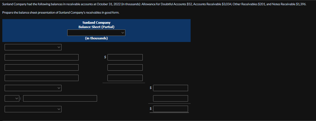 Sunland Company had the following balances in receivable accounts at October 31, 2022 (in thousands): Allowance for Doubtful Accounts $52,Accounts Receivable $3,034, Other Receivables $201, and Notes Receivable $1,396.
Prepare the balance sheet presentation of Sunland Company's receivables in good form.
Sunland Company
Balance Sheet (Partial)
(in thousands)
$
$
$