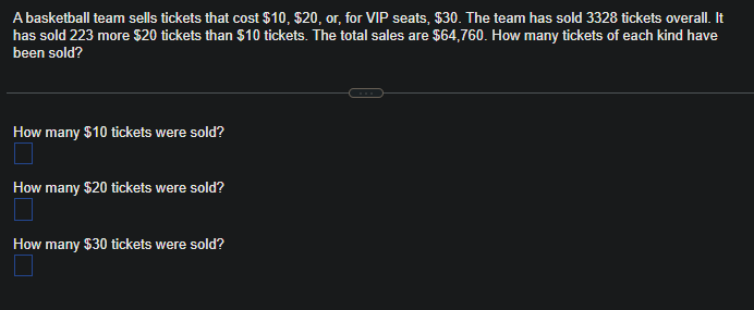 A basketball team sells tickets that cost $10, $20, or, for VIP seats, $30. The team has sold 3328 tickets overall. It
has sold 223 more $20 tickets than $10 tickets. The total sales are $64,760. How many tickets of each kind have
been sold?
How many $10 tickets were sold?
How many $20 tickets were sold?
How many $30 tickets were sold?