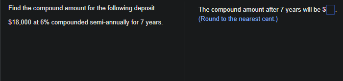 Find the compound amount for the following deposit.
$18,000 at 6% compounded semi-annually for 7 years.
The compound amount after 7 years will be $
(Round to the nearest cent.)