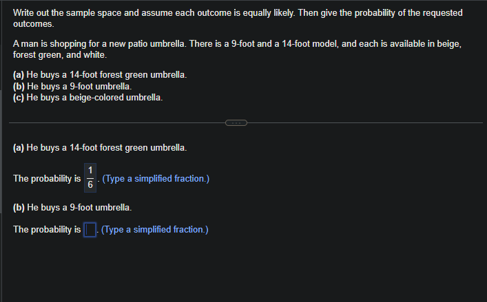 Write out the sample space and assume each outcome is equally likely. Then give the probability of the requested
outcomes.
A man is shopping for a new patio umbrella. There is a 9-foot and a 14-foot model, and each is available in beige,
forest green, and white.
(a) He buys a 14-foot forest green umbrella.
(b) He buys a 9-foot umbrella.
(c) He buys a beige-colored umbrella.
(a) He buys a 14-foot forest green umbrella.
1
6
. (Type a simplified fraction.)
The probability is
(b) He buys a 9-foot umbrella.
The probability is. (Type a simplified fraction.)