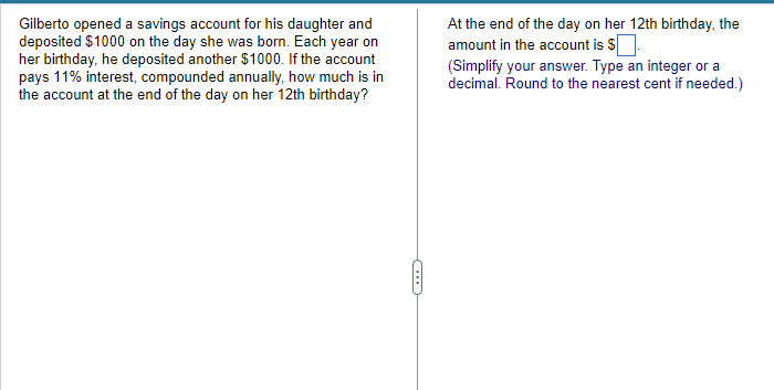 Gilberto opened a savings account for his daughter and
deposited $1000 on the day she was born. Each year on
her birthday, he deposited another $1000. If the account
pays 11% interest, compounded annually, how much is in
the account at the end of the day on her 12th birthday?
At the end of the day on her 12th birthday, the
amount in the account is $
(Simplify your answer. Type an integer or a
decimal. Round to the nearest cent if needed.)