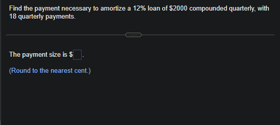 Find the payment necessary to amortize a 12% loan of $2000 compounded quarterly, with
18 quarterly payments.
The payment size is $
(Round to the nearest cent.)