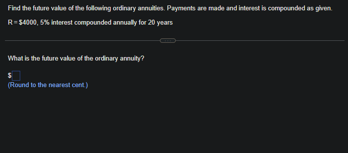 Find the future value of the following ordinary annuities. Payments are made and interest is compounded as given.
R = $4000, 5% interest compounded annually for 20 years
What is the future value of the ordinary annuity?
$
(Round to the nearest cent.)