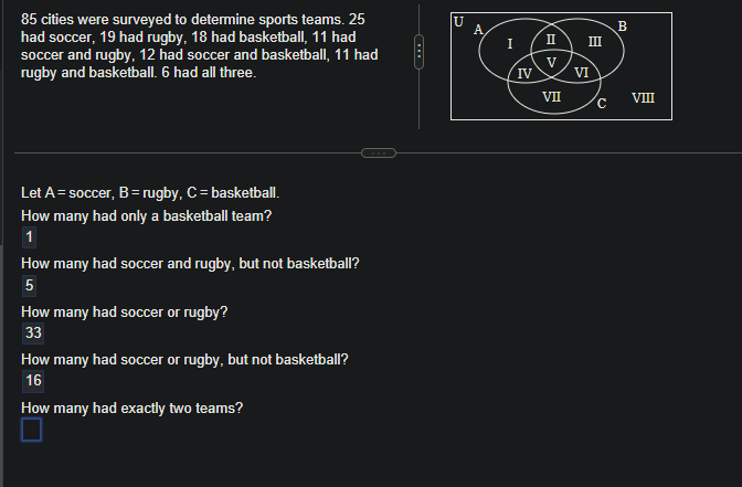 85 cities were surveyed to determine sports teams. 25
had soccer, 19 had rugby, 18 had basketball, 11 had
soccer and rugby, 12 had soccer and basketball, 11 had
rugby and basketball. 6 had all three.
Let A = soccer, B = rugby, C = basketball.
How many had only a basketball team?
1
How many had soccer and rugby, but not basketball?
5
How many had soccer or rugby?
33
How many had soccer or rugby, but not basketball?
16
How many had exactly two teams?
U
A
I
IV
II
VII
VI
III
с
B
VIII