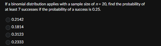 If a binomial distribution applies with a sample size of n = 20, find the probability of
at least 7 successes if the probability of a success is 0.25.
0.2142
0.1814
0.3123
0.2333