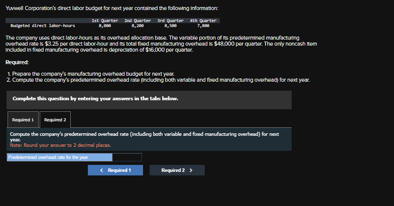 Yuvwell Corporation's direct labor budget for next year contained the following Information:
Budgeted direct labor-hours
1st Quarter 2nd Quarter
8,000
8,200
3rd Quarter 4th Quarter
8,500
7,800
The company uses direct labor-hours as its overhead allocation base. The variable portion of its predetermined manufacturing
overhead rate is $3.25 per direct labor-hour and its total fixed manufacturing overhead is $48,000 per quarter. The only noncash Item
Included in fixed manufacturing overhead is depreciation of $16,000 per quarter.
Required:
1. Prepare the company's manufacturing overhead budget for next year.
2. Compute the company's predetermined overhead rate (including both variable and fixed manufacturing overhead) for next year.
Complete this question by entering your answers in the tabs below.
Required 1
Required 2
Compute the company's predetermined overhead rate (including both variable and fixed manufacturing overhead) for next
year.
Note: Round your answer to 2 decimal places.
Predetermined overhead rate for the year
< Required 1
Required 2 >