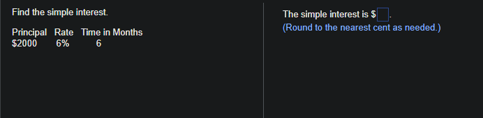 Find the simple interest.
Principal Rate Time in Months
$2000 6% 6
The simple interest is $
(Round to the nearest cent as needed.)