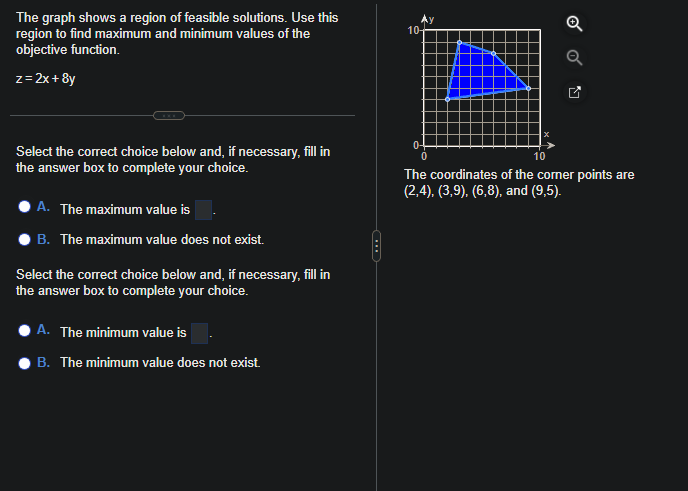 The graph shows a region of feasible solutions. Use this
region to find maximum and minimum values of the
objective function.
z = 2x+8y
Select the correct choice below and, if necessary, fill in
the answer box to complete your choice.
A. The maximum value is
B. The maximum value does not exist.
Select the correct choice below and, if necessary, fill in
the answer box to complete your choice.
A. The minimum value is
B. The minimum value does not exist.
10+
0
The coordinates of the corner points are
(2,4), (3,9), (6,8), and (9,5).