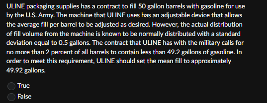 ULINE packaging supplies has a contract to fill 50 gallon barrels with gasoline for use
by the U.S. Army. The machine that ULINE uses has an adjustable device that allows
the average fill per barrel to be adjusted as desired. However, the actual distribution
of fill volume from the machine is known to be normally distributed with a standard
deviation equal to 0.5 gallons. The contract that ULINE has with the military calls for
no more than 2 percent of all barrels to contain less than 49.2 gallons of gasoline. In
order to meet this requirement, ULINE should set the mean fill to approximately
49.92 gallons.
00
True
False