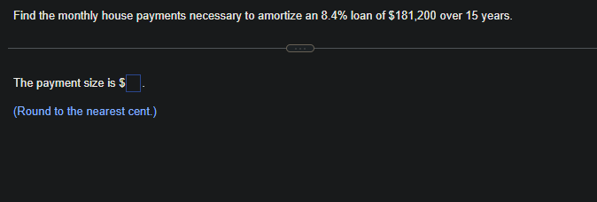 Find the monthly house payments necessary to amortize an 8.4% loan of $181,200 over 15 years.
The payment size is $
(Round to the nearest cent.)