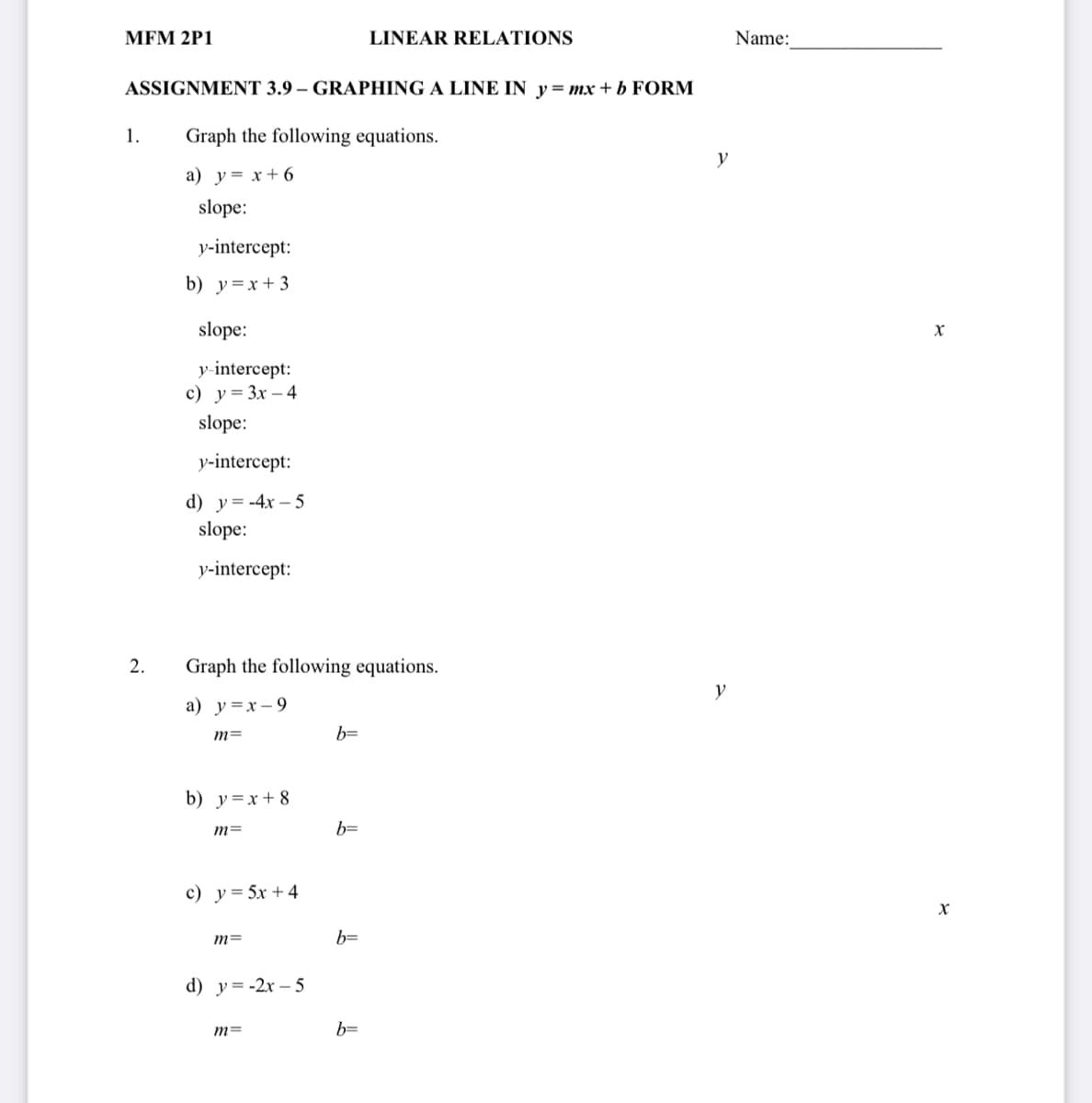 MЕМ 2P1
LINEAR RELATIONS
Name:
ASSIGNMENT 3.9 – GRAPHING A LINE IN y= mx + b FORM
1.
Graph the following equations.
y
a) y= x+ 6
slope:
у-intercept:
b) y=x+ 3
slope:
y-intercept:
с) у%3 Зх — 4
slope:
у-intercept:
d) y= -4x – 5
slope:
у-intercept:
2.
Graph the following equations.
y
a) y=x-9
m=
b=
b) y=x+ 8
b=
c) y= 5x +4
m=
b=
d) у%3-2х - 5
m=
b=
