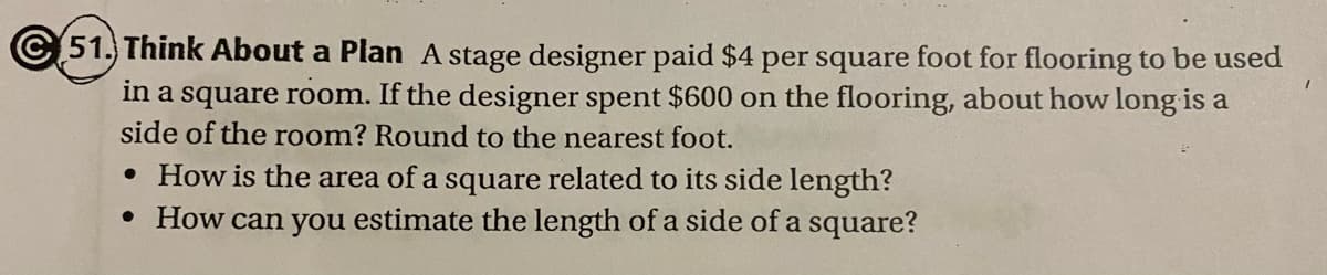 © 51. Think About a Plan A stage designer paid $4 per square foot for flooring to be used
in a square room. If the designer spent $600 on the flooring, about how long is a
side of the room? Round to the nearest foot.
• How is the area of a square related to its side length?
• How can you estimate the length of a side of a square?
