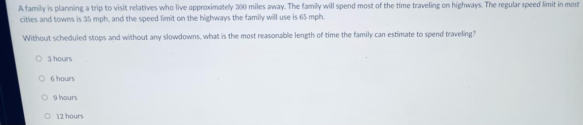 A family is planning a trip to visit relatives who live approximately 300 miles away. The family will spend most of the time traveling on highways. The regular speed limit in most
cities and towns is 35 mph, and the speed limit on the highways the family will use is 65 mph.
Without scheduled stops and without any slowdowns, what is the most reasonable length of time the family can estimate to spend traveling?
O 3 hours
O 6 hours
O 9 hours
O 12 hours
