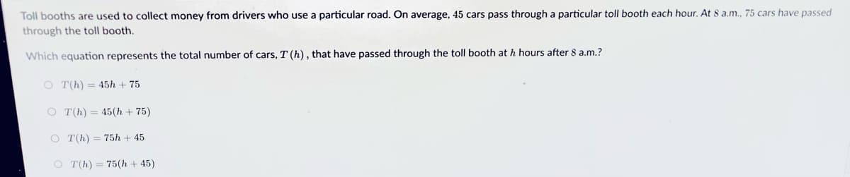 Toll booths are used to collect money from drivers who use a particular road. On average, 45 cars pass through a particular toll booth each hour. At 8 a.m., 75 cars have passed
through the toll booth.
Which equation represents the total number of cars, T (h), that have passed through the toll booth at h hours after 8 a.m.?
O T(h) = 45h + 75
O T(h) = 45(h + 75)
O T(h) = 75h + 45
O T(h) = 75(h + 45)
