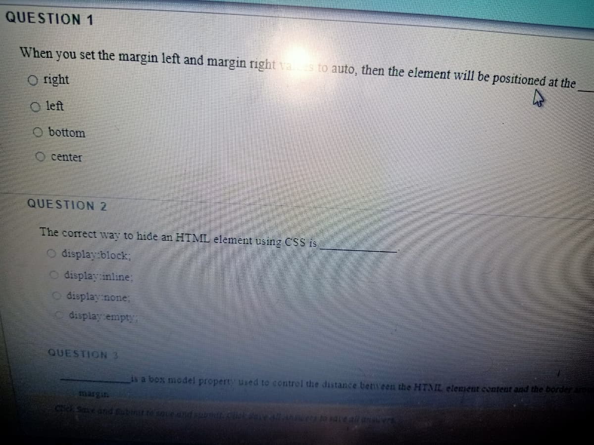 QUESTION 1
When you set the margin left and margin right vaes to auto, then the element will be positioned at the
O right
O left
O bottom
O center
QUESTION 2
The correct way to hide an HTML element using CSS is
O display block;
O display inline:
O display none,
display empty
QUESTION3
1s a box model property used to control the distance benveen the HTML element content and the borderard
AC to sdte all ansu ec
