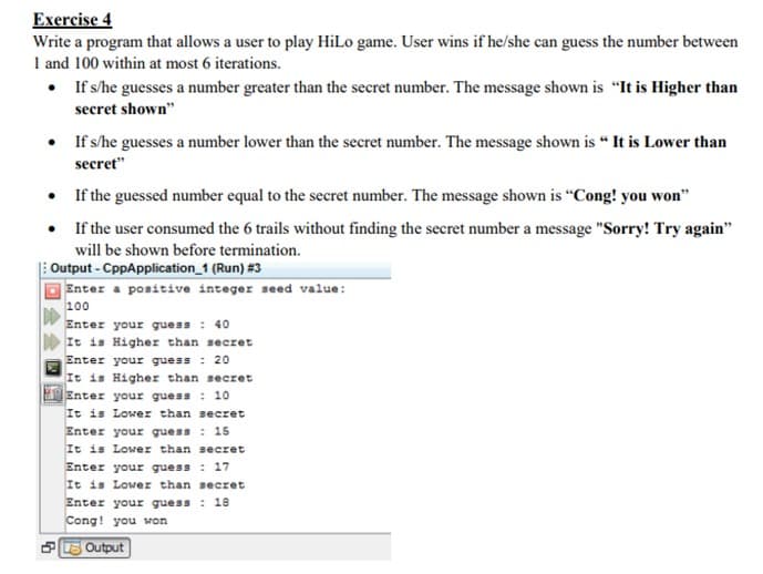 Exercise 4
Write a program that allows a user to play HiLo game. User wins if he/she can guess the number between
1 and 100 within at most 6 iterations.
• If s/he guesses a number greater than the secret number. The message shown is "It is Higher than
secret shown"
• If s/he guesses a number lower than the secret number. The message shown is “ It is Lower than
secret"
• If the guessed number equal to the secret number. The message shown is "Cong! you won"
• If the user consumed the 6 trails without finding the secret number a message "Sorry! Try again"
will be shown before termination.
Output - CppApplication_1 (Run) #3
Enter a positive integer seed value:
100
Enter your guess : 40
It is Higher than secret
Enter your guess : 20
It is Higher than secret
Enter your guess : 10
It is Lower than secret
Enter your guess : 15
It is Lower than secret
Enter your guess : 17
It is Lower than secret
Enter your guess : 18
Cong! you won
PE Output
