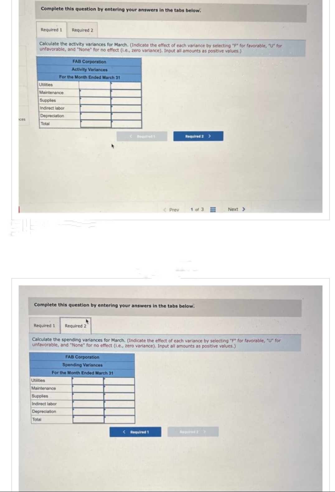 ices
Complete this question by entering your answers in the tabs below.
Required 1 Required 2
Calculate the activity variances for March. (Indicate the effect of each variance by selecting "F" for favorable, "U" for
unfavorable, and "None" for no effect (i.e., zero variance). Input all amounts as positive values.)
Utilities
Maintenance
Supplies
Indirect labor
Depreciation
Total
FAB Corporation
Activity Variances
For the Month Ended March 31
Required 1 Required 2
Utilities
Maintenance
Supplies
Indirect labor
Depreciation
Total
< Required 1
Complete this question by entering your answers in the tabs below.
FAB Corporation
Spending Variances
For the Month Ended March 31
< Prev
Required 2 >
Calculate the spending variances for March. (Indicate the effect of each variance by selecting "F" for favorable, "U" for
unfavorable, and "None" for no effect (i.e., zero variance). Input all amounts as positive values.)
< Required 1
1 of 3
Next >
Required 2 >