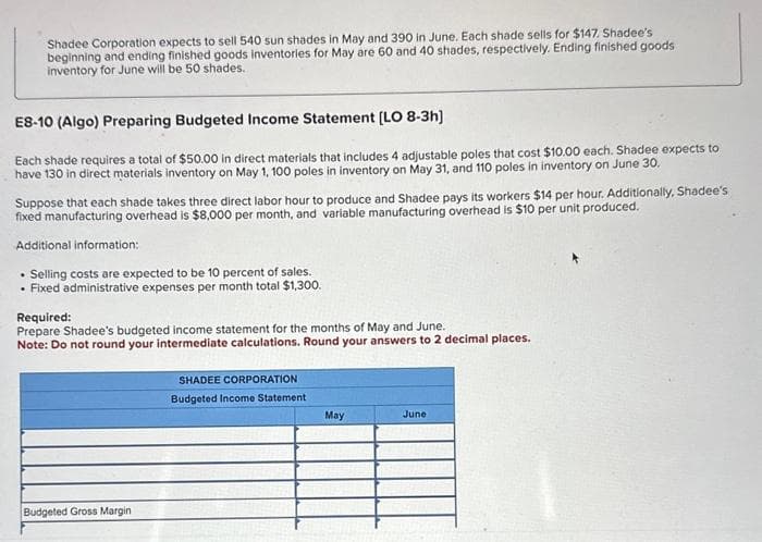 Shadee Corporation expects to sell 540 sun shades in May and 390 in June. Each shade sells for $147. Shadee's
beginning and ending finished goods inventories for May are 60 and 40 shades, respectively. Ending finished goods
inventory for June will be 50 shades.
ES-10 (Algo) Preparing Budgeted Income Statement [LO 8-3h]
Each shade requires a total of $50.00 in direct materials that includes 4 adjustable poles that cost $10.00 each. Shadee expects to
have 130 in direct materials inventory on May 1, 100 poles in inventory on May 31, and 110 poles in inventory on June 30.
Suppose that each shade takes three direct labor hour to produce and Shadee pays its workers $14 per hour. Additionally, Shadee's
fixed manufacturing overhead is $8,000 per month, and variable manufacturing overhead is $10 per unit produced.
Additional information:
. Selling costs are expected to be 10 percent of sales.
• Fixed administrative expenses per month total $1,300.
Required:
Prepare Shadee's budgeted income statement for the months of May and June.
Note: Do not round your intermediate calculations. Round your answers to 2 decimal places.
Budgeted Gross Margin
SHADEE CORPORATION
Budgeted Income Statement
May
June