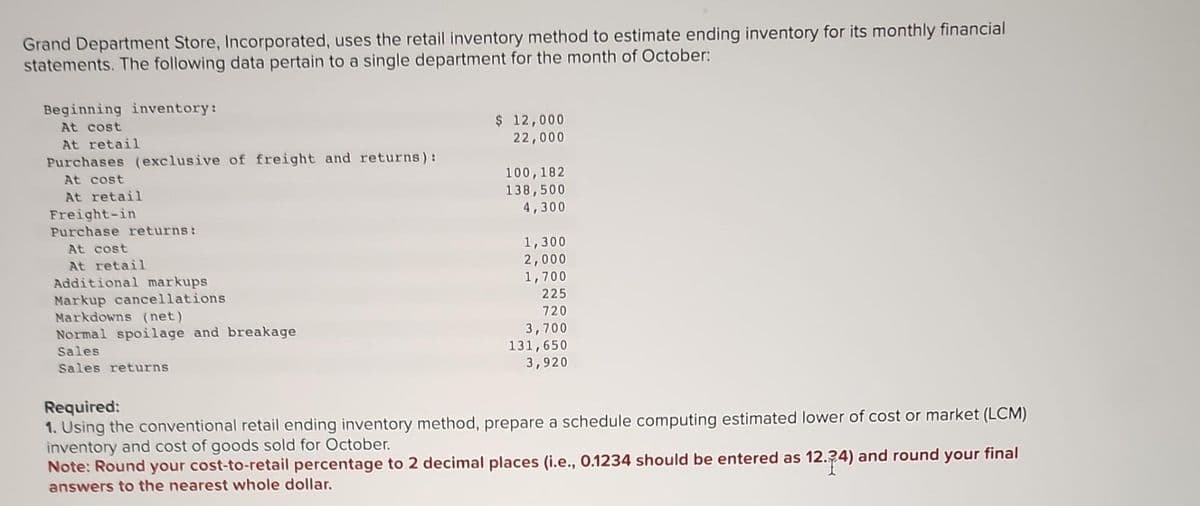 Grand Department Store, Incorporated, uses the retail inventory method to estimate ending inventory for its monthly financial
statements. The following data pertain to a single department for the month of October:
Beginning inventory:
At cost
At retail
Purchases (exclusive of freight and returns):
At cost
At retail
Freight-in
Purchase returns:
At cost
At retail
Additional markups
Markup cancellations
Markdowns (net)
Normal spoilage and breakage
Sales
Sales returns
$ 12,000
22,000
100,182
138,500
4,300
1,300
2,000
1,700
225
720
3,700
131,650
3,920
Required:
1. Using the conventional retail ending inventory method, prepare a schedule computing estimated lower of cost or market (LCM)
inventory and cost of goods sold for October.
Note: Round your cost-to-retail percentage to 2 decimal places (i.e., 0.1234 should be entered as 12.24) and round your final
answers to the nearest whole dollar.