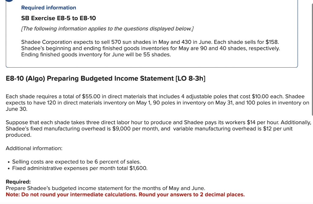 Required information
SB Exercise E8-5 to E8-10
[The following information applies to the questions displayed below.]
Shadee Corporation expects to sell 570 sun shades in May and 430 in June. Each shade sells for $158.
Shadee's beginning and ending finished goods inventories for May are 90 and 40 shades, respectively.
Ending finished goods inventory for June will be 55 shades.
E8-10 (Algo) Preparing Budgeted Income Statement [LO 8-3h]
Each shade requires a total of $55.00 in direct materials that includes 4 adjustable poles that cost $10.00 each. Shadee
expects to have 120 in direct materials inventory on May 1, 90 poles in inventory on May 31, and 100 poles in inventory on
June 30.
Suppose that each shade takes three direct labor hour to produce and Shadee pays its workers $14 per hour. Additionally,
Shadee's fixed manufacturing overhead is $9,000 per month, and variable manufacturing overhead is $12 per unit
produced.
Additional information:
• Selling costs are expected to be 6 percent of sales.
• Fixed administrative expenses per month total $1,600.
Required:
Prepare Shadee's budgeted income statement for the months of May and June.
Note: Do not round your intermediate calculations. Round your answers to 2 decimal places.