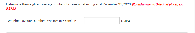 Determine the weighted average number of shares outstanding as at December 31, 2023. (Round answer to O decimal places, e.g.
5,275.)
Weighted average number of shares outstanding
shares