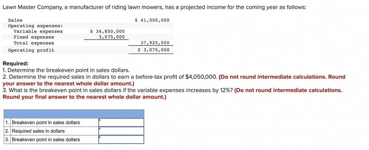 Lawn Master Company, a manufacturer of riding lawn mowers, has a projected income for the coming year as follows:
$ 41,000,000
Sales
Operating expenses:
Variable expenses
Fixed expenses
Total expenses
Operating profit
$ 34,850,000
3,075,000
1. Breakeven point in sales dollars
2. Required sales in dollars
3. Breakeven point in sales dollars
37,925,000
$ 3,075,000
Required:
1. Determine the breakeven point in sales dollars.
2. Determine the required sales in dollars to earn a before-tax profit of $4,050,000. (Do not round intermediate calculations. Round
your answer to the nearest whole dollar amount.)
3. What is the breakeven point in sales dollars if the variable expenses increases by 12%? (Do not round intermediate calculations.
Round your final answer to the nearest whole dollar amount.)