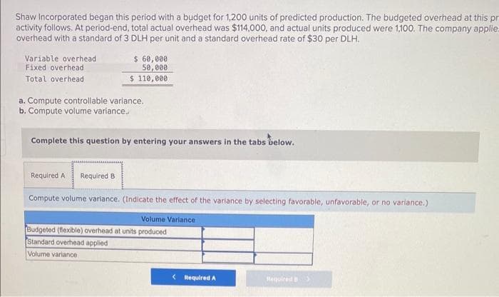 Shaw Incorporated began this period with a budget for 1,200 units of predicted production. The budgeted overhead at this pr
activity follows. At period-end, total actual overhead was $114,000, and actual units produced were 1,100. The company applie.
overhead with a standard of 3 DLH per unit and a standard overhead rate of $30 per DLH.
Variable overhead
Fixed overhead
Total overhead
$ 60,000
50,000
$ 110,000
a. Compute controllable variance.
b. Compute volume variance..
Complete this question by entering your answers in the tabs below.
Required A Required B
Compute volume variance. (Indicate the effect of the variance by selecting favorable, unfavorable, or no variance.)
Volume Variance
Budgeted (flexible) overhead at units produced
Standard overhead applied
Volume variance
< Required A
Required B