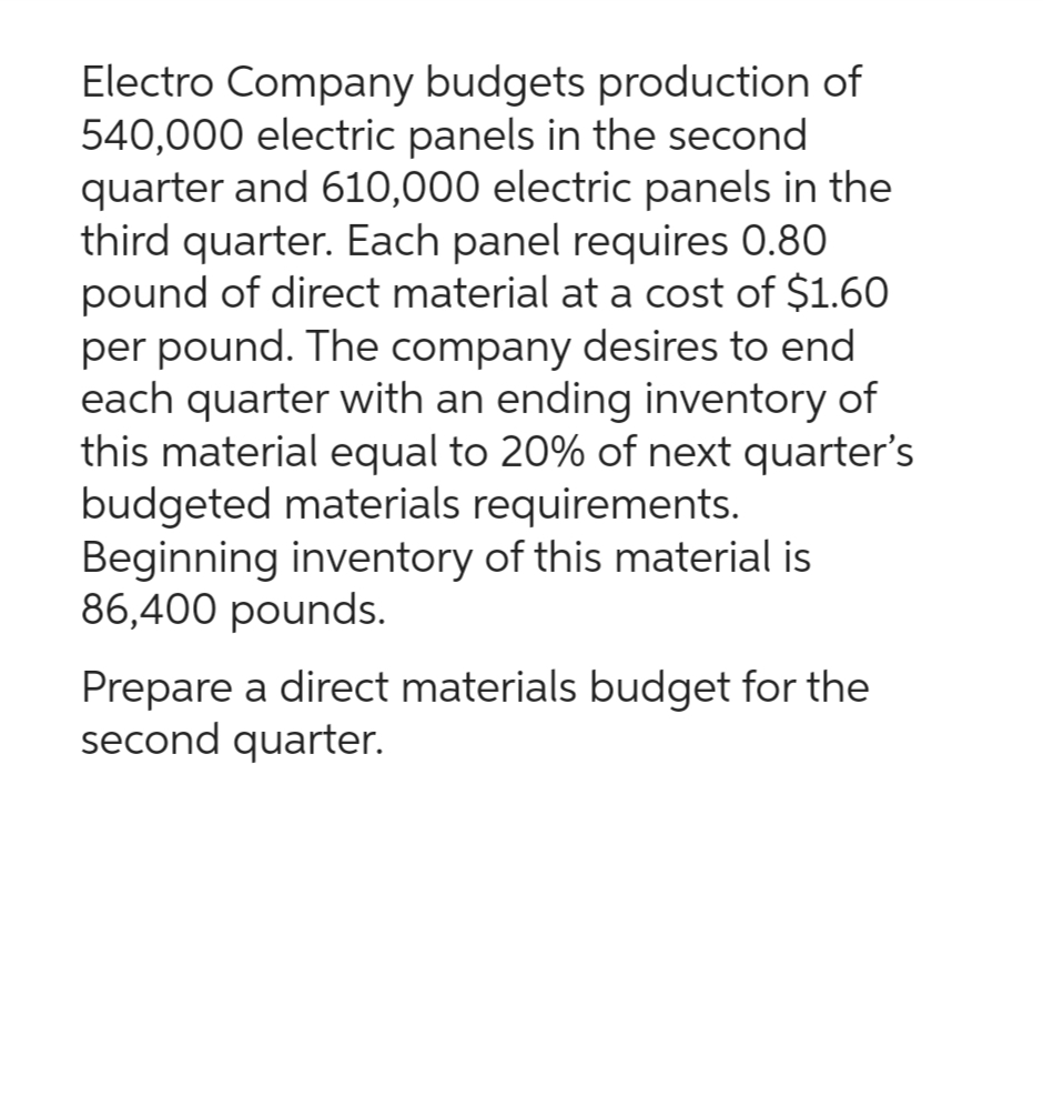 Electro Company budgets production of
540,000 electric panels in the second
quarter and 610,000 electric panels in the
third quarter. Each panel requires 0.80
pound of direct material at a cost of $1.60
per pound. The company desires to end
each quarter with an ending inventory of
this material equal to 20% of next quarter's
budgeted materials requirements.
Beginning inventory of this material is
86,400 pounds.
Prepare a direct materials budget for the
second quarter.