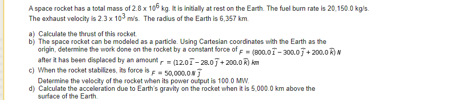 A space rocket has a total mass of 2.8 x 106 kg. It is initially at rest on the Earth. The fuel burn rate is 20,150.0 kg/s.
The exhaust velocity is 2.3 x 103 m/s. The radius of the Earth is 6,357 km.
a) Calculate the thrust of this rocket.
b) The space rocket can be modeled as a particle. Using Cartesian coordinates with the Earth as the
origin, determine the work done on the rocket by a constant force of F = (800.01- 300.07+ 200.0R) N
after it has been displaced by an amount r = (12.01- 28.07 + 200.0 R) km
c) When the rocket stabilizes, its force is F = 50,000.0 N
Determine the velocity of the rocket when its power output is 100.0 MW.
d) Calculate the acceleration due to Earth's gravity on the rocket when it is 5,000.0 km above the
surface of the Earth.
