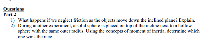 Questions
Part 2
1) What happens if we neglect friction as the objects move down the inclined plane? Explain.
2) During another experiment, a solid sphere is placed on top of the incline next to a hollow
sphere with the same outer radius. Using the concepts of moment of inertia, determine which
one wins the race.
