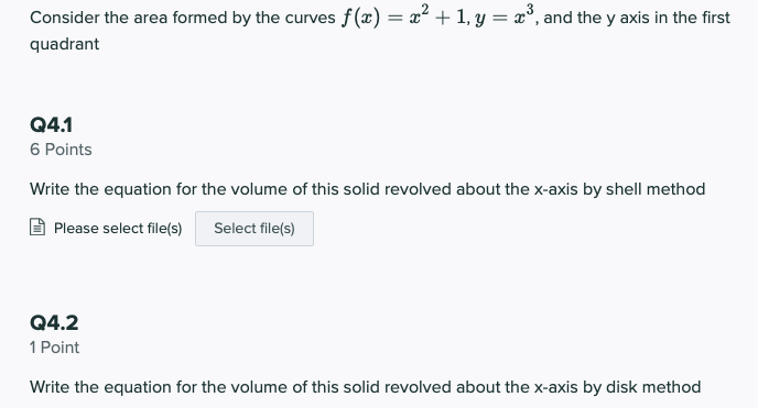 Consider the area formed by the curves f(x) = x² + 1, y = x°, and the y axis in the first
%3D
quadrant
Q4.1
6 Points
Write the equation for the volume of this solid revolved about the x-axis by shell method
Please select file(s)
Select file(s)
Q4.2
1 Point
Write the equation for the volume of this solid revolved about the x-axis by disk method
