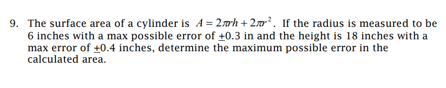 9. The surface area of a cylinder is A = 2h+2². If the radius is measured to be
6 inches with a max possible error of ±0.3 in and the height is 18 inches with a
max error of +0.4 inches, determine the maximum possible error in the
calculated area.