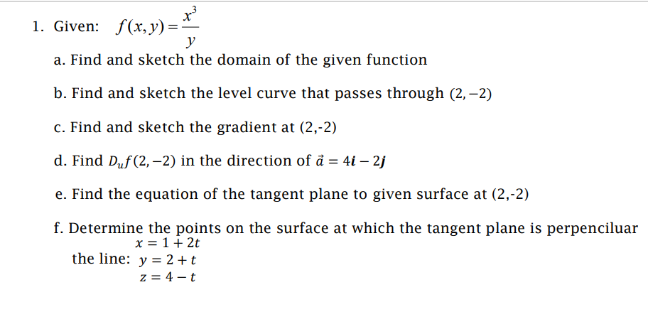 1. Given: f(x, y) =
y
a. Find and sketch the domain of the given function
b. Find and sketch the level curve that passes through (2,-2)
c. Find and sketch the gradient at (2,-2)
d. Find Duf (2,-2) in the direction of a = 4i - 2j
e. Find the equation of the tangent plane to given surface at (2,-2)
f. Determine the points on the surface at which the tangent plane is perpenciluar
x = 1 + 2t
the line: y = 2+t
z = 4-t