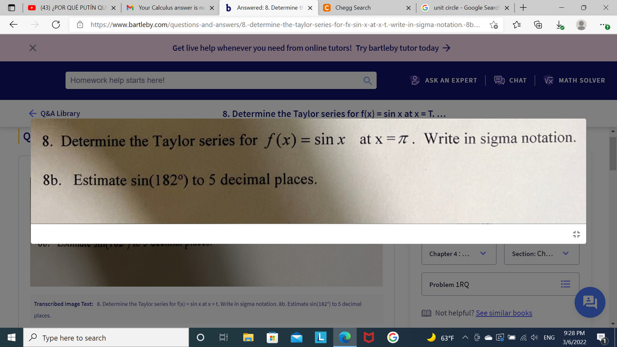 (43) ¿POR QUÉ PUTÍN QUI X
M Your Calculus answer is re X
Answered: 8. Determine th x
Chegg Search
G unit circle - Google Search ×
https://www.bartleby.com/questions-and-answers/8.-determine-the-taylor-series-for-fx-sin-x-at-x-t.-write-in-sigma-notation.-8b..
Get live help whenever you need from online tutors! Try bartleby tutor today →
Homework help starts here!
ASK AN EXPERT A CHAT VX MATH SOLVER
+ Q&A Library
8. Determine the Taylor series for f(x) = sin x at x = T. ...
e 8. Determine the Taylor series for f(x) = sin x at x IT. Write in sigma notation.
%3D
8b. Estimate sin(182°) to 5 decimal places.
Chapter 4: ...
Section: Ch...
Problem 1RQ
Transcribed Image Text: 8. Determine the Taylor series for f(x) = sin x at x = t. Write in sigma notation. 8b. Estimate sin(182°) to 5 decimal
places.
EE Not helpful? See similar books
9:28 PM
2 Type here to search
63°F
G 1) ENG
3/6/2022
!!
