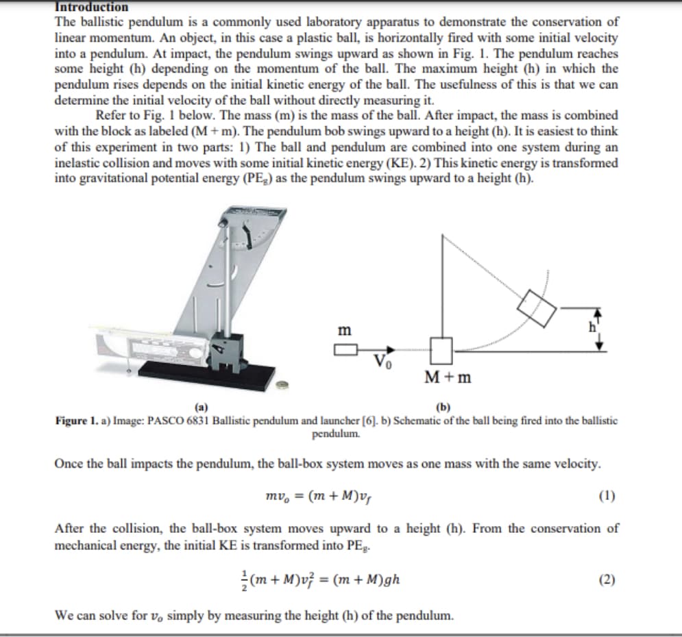 Introduction
The ballistic pendulum is a commonly used laboratory apparatus to demonstrate the conservation of
linear momentum. An object, in this case a plastic ball, is horizontally fired with some initial velocity
into a pendulum. At impact, the pendulum swings upward as shown in Fig. 1. The pendulum reaches
some height (h) depending on the momentum of the ball. The maximum height (h) in which the
pendulum rises depends on the initial kinetic energy of the ball. The usefulness of this is that we can
determine the initial velocity of the ball without directly measuring it.
Refer to Fig. 1 below. The mass (m) is the mass of the ball. After impact, the mass is combined
with the block as labeled (M + m). The pendulum bob swings upward to a height (h). It is easiest to think
of this experiment in two parts: 1) The ball and pendulum are combined into one system during an
inelastic collision and moves with some initial kinetic energy (KE). 2) This kinetic energy is transformed
into gravitational potential energy (PE3) as the pendulum swings upward to a height (h).
m
M+m
(a)
(b)
Figure 1. a) Image: PASCO 6831 Ballistic pendulum and launcher [6]. b) Schematic of the ball being fired into the ballistic
pendulum.
Once the ball impacts the pendulum, the ball-box system moves as one mass with the same velocity.
mv, = (m + M)v,
(1)
After the collision, the ball-box system moves upward to a height (h). From the conservation of
mechanical energy, the initial KE is transformed into PEg.
(m + M)v} = (m + M)gh
(2)
%3D
We can solve for v, simply by measuring the height (h) of the pendulum.
