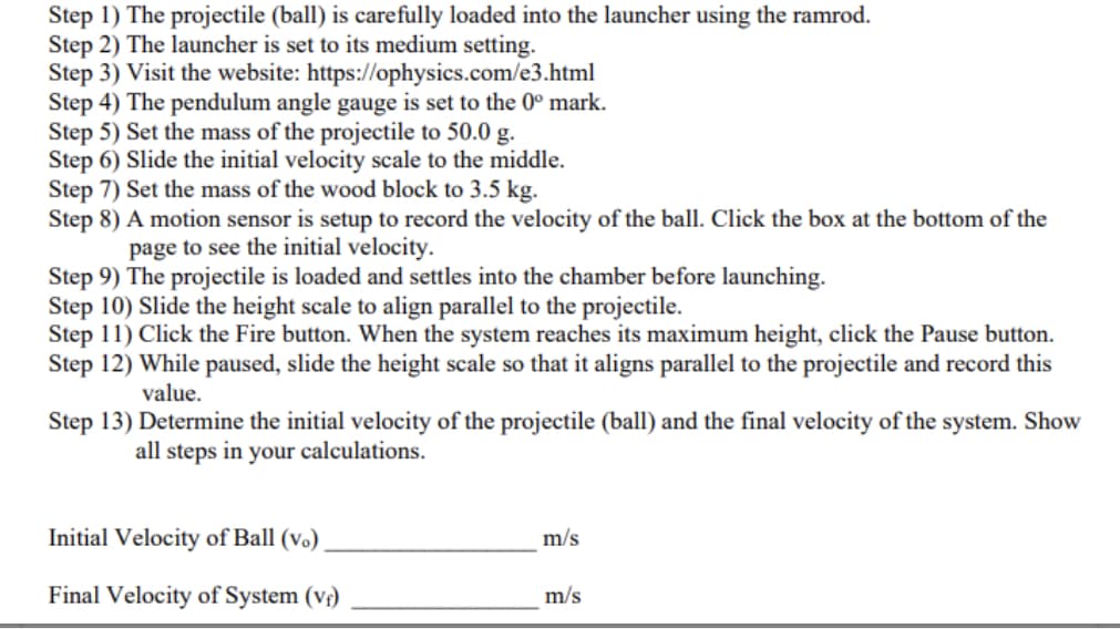 Step 1) The projectile (ball) is carefully loaded into the launcher using the ramrod.
Step 2) The launcher is set to its medium setting.
Step 3) Visit the website: https://ophysics.com/e3.html
Step 4) The pendulum angle gauge is set to the 0° mark.
Step 5) Set the mass of the projectile to 50.0 g.
Step 6) Slide the initial velocity scale to the middle.
Step 7) Set the mass of the wood block to 3.5 kg.
Step 8) A motion sensor is setup to record the velocity of the ball. Click the box at the bottom of the
page to see the initial velocity.
Step 9) The projectile is loaded and settles into the chamber before launching.
Step 10) Slide the height scale to align parallel to the projectile.
Step 11) Click the Fire button. When the system reaches its maximum height, click the Pause button.
Step 12) While paused, slide the height scale so that it aligns parallel to the projectile and record this
value.
Step 13) Determine the initial velocity of the projectile (ball) and the final velocity of the system. Show
all steps in your calculations.
Initial Velocity of Ball (vo)
m/s
Final Velocity of System (v)
m/s
