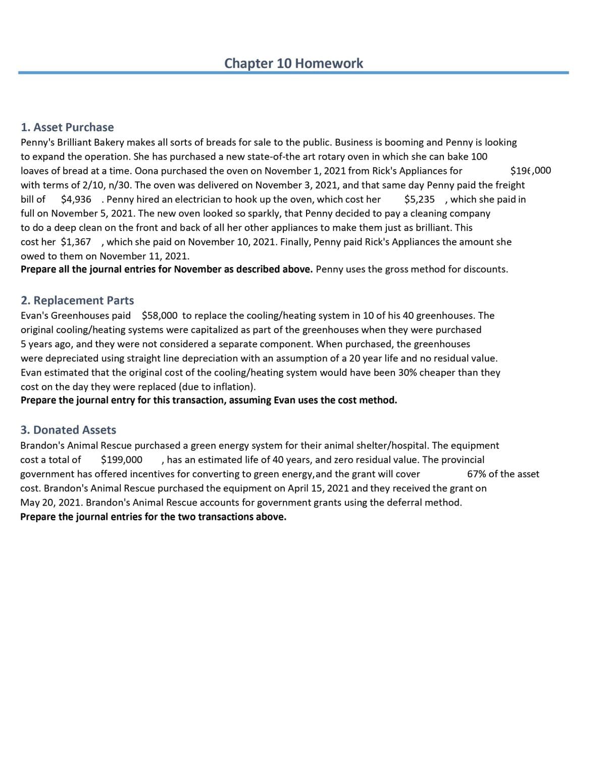 Chapter 10 Homework
1. Asset Purchase
Penny's Brilliant Bakery makes all sorts of breads for sale to the public. Business is booming and Penny is looking
to expand the operation. She has purchased a new state-of-the art rotary oven in which she can bake 100
$196,000
loaves of bread at a time. Oona purchased the oven on November 1, 2021 from Rick's Appliances for
with terms of 2/10, n/30. The oven was delivered on November 3, 2021, and that same day Penny paid the freight
bill of
$4,936 . Penny hired an electrician to hook up the oven, which cost her
$5,235
which she paid in
full on November 5, 2021. The new oven looked so sparkly, that Penny decided to pay a cleaning company
to do a deep clean on the front and back of all her other appliances to make them just as brilliant. This
cost her $1,367
which she paid on November 10, 2021. Finally, Penny paid Rick's Appliances the amount she
owed to them on November 11, 2021.
Prepare all the journal entries for November as described above. Penny uses the gross method for discounts.
2. Replacement Parts
Evan's Greenhouses paid $58,000 to replace the cooling/heating system in 10 of his 40 greenhouses. The
original cooling/heating systems were capitalized as part of the greenhouses when they were purchased
5 years ago, and they were not considered a separate component. When purchased, the greenhouses
were depreciated using straight line depreciation with an assumption of a 20 year life and no residual value.
Evan estimated that the original cost of the cooling/heating system would have been 30% cheaper than they
cost on the day they were replaced (due to inflation).
Prepare the journal entry for this transaction, assuming Evan uses the cost method.
3. Donated Assets
Brandon's Animal Rescue purchased a green energy system for their animal shelter/hospital. The equipment
, has an estimated life of 40 years, and zero residual value. The provincial
cost a total of
$199,000
government has offered incentives for converting to green energy, and the grant will cover
67% of the asset
cost. Brandon's Animal Rescue purchased the equipment on April 15, 2021 and they received the grant on
May 20, 2021. Brandon's Animal Rescue accounts for government grants using the deferral method.
Prepare the journal entries for the two transactions above.
